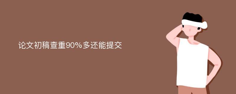 论文初稿查重90%多还能提交