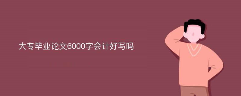 大专毕业论文6000字会计好写吗