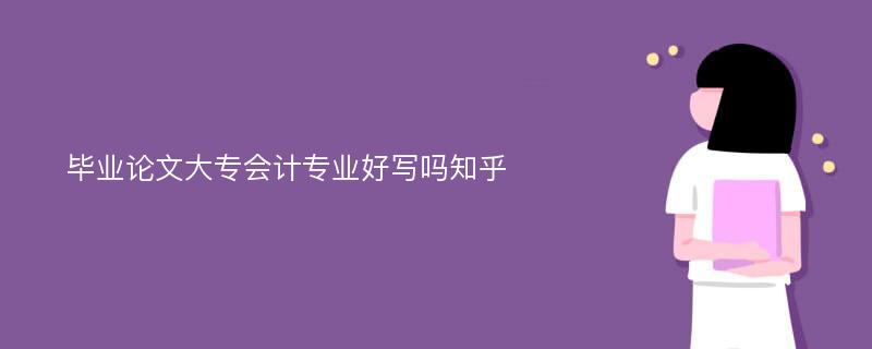 毕业论文大专会计专业好写吗知乎