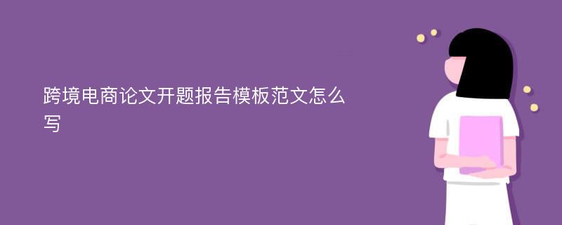 跨境电商论文开题报告模板范文怎么写